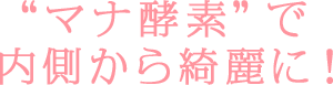 'マナ酵素'で内側から綺麗に！