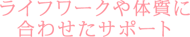 ライフワークや体質に合わせたサポート