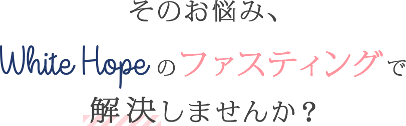 そのお悩み、White Hopeのファスティングで解決しませんか？